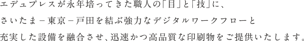 エデュプレスが永年培ってきた職人の「目」と「技」に、さいたまー東京ー戸田を結ぶ強力なデジタルワークフローと充実した設備を融合させ、迅速かつ高品質な印刷物をご提供いたします。