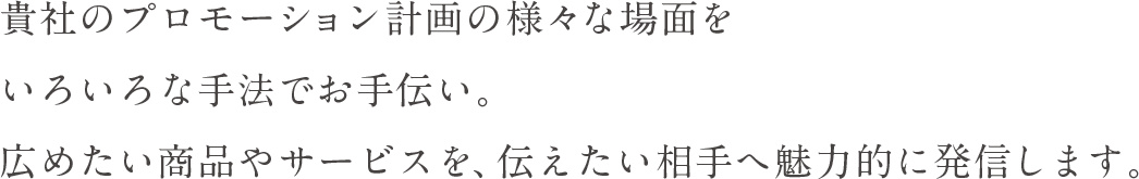 貴社のプロモーション計画の様々な場面をいろいろな手法でお手伝い。広めたい商品やサービスを、伝えたい相手へ魅力的に発信します