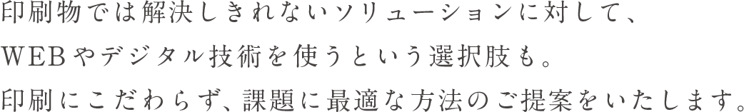 印刷物では解決しきれないソリューションに対して、WEB やデジタル技術を使うという選択肢も。印刷にこだわらず、課題に最適な方法のご提案をいたします。